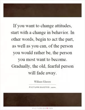 If you want to change attitudes, start with a change in behavior. In other words, begin to act the part, as well as you can, of the person you would rather be, the person you most want to become. Gradually, the old, fearful person will fade away Picture Quote #1