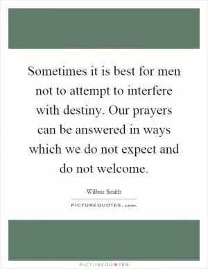 Sometimes it is best for men not to attempt to interfere with destiny. Our prayers can be answered in ways which we do not expect and do not welcome Picture Quote #1