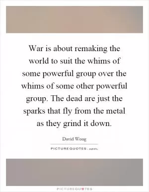 War is about remaking the world to suit the whims of some powerful group over the whims of some other powerful group. The dead are just the sparks that fly from the metal as they grind it down Picture Quote #1