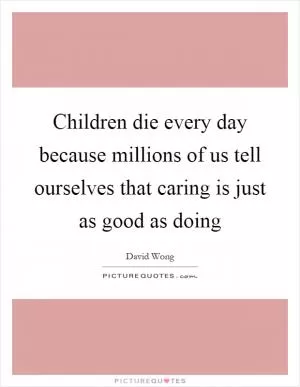 Children die every day because millions of us tell ourselves that caring is just as good as doing Picture Quote #1