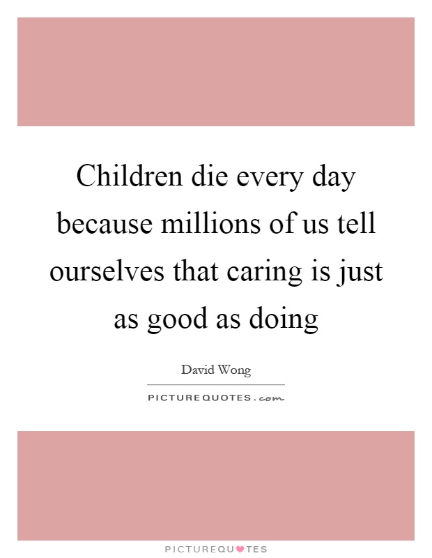 Children die every day because millions of us tell ourselves that caring is just as good as doing Picture Quote #1