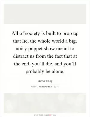 All of society is built to prop up that lie, the whole world a big, noisy puppet show meant to distract us from the fact that at the end, you’ll die, and you’ll probably be alone Picture Quote #1