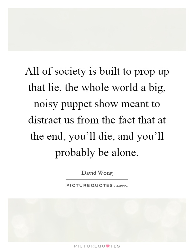 All of society is built to prop up that lie, the whole world a big, noisy puppet show meant to distract us from the fact that at the end, you'll die, and you'll probably be alone Picture Quote #1
