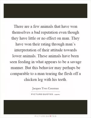 There are a few animals that have won themselves a bad reputation even though they have little or no effect on man. They have won their rating through man’s interpretation of their attitude towards lower animals. These animals have been seen feeding in what appears to be a savage manner. But this behavior may perhaps be comparable to a man tearing the flesh off a chicken leg with his teeth Picture Quote #1