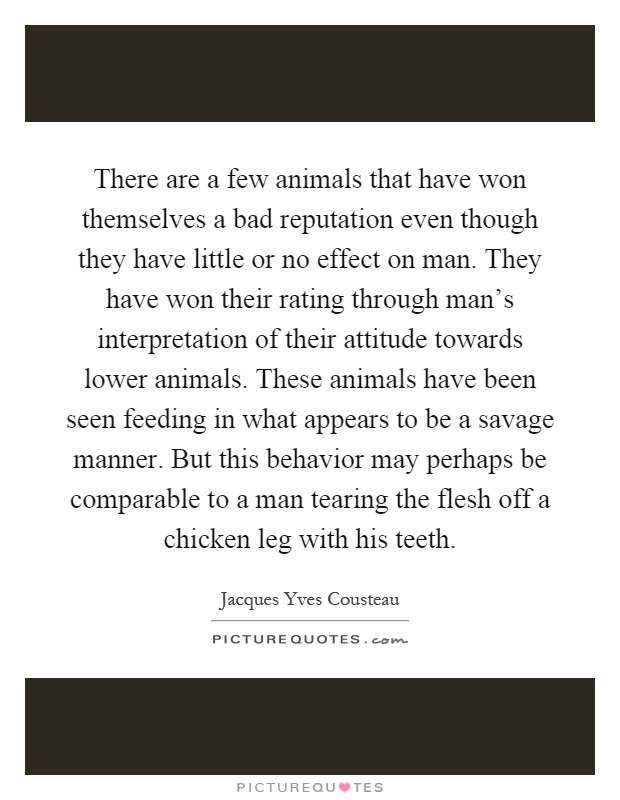 There are a few animals that have won themselves a bad reputation even though they have little or no effect on man. They have won their rating through man's interpretation of their attitude towards lower animals. These animals have been seen feeding in what appears to be a savage manner. But this behavior may perhaps be comparable to a man tearing the flesh off a chicken leg with his teeth Picture Quote #1