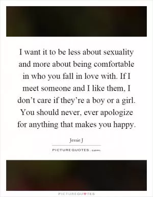 I want it to be less about sexuality and more about being comfortable in who you fall in love with. If I meet someone and I like them, I don’t care if they’re a boy or a girl. You should never, ever apologize for anything that makes you happy Picture Quote #1