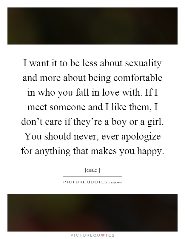 I want it to be less about sexuality and more about being comfortable in who you fall in love with. If I meet someone and I like them, I don't care if they're a boy or a girl. You should never, ever apologize for anything that makes you happy Picture Quote #1