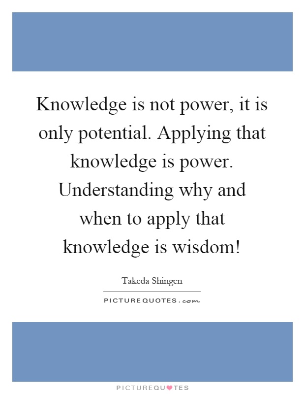 Knowledge is not power, it is only potential. Applying that knowledge is power. Understanding why and when to apply that knowledge is wisdom! Picture Quote #1