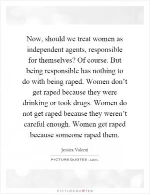 Now, should we treat women as independent agents, responsible for themselves? Of course. But being responsible has nothing to do with being raped. Women don’t get raped because they were drinking or took drugs. Women do not get raped because they weren’t careful enough. Women get raped because someone raped them Picture Quote #1
