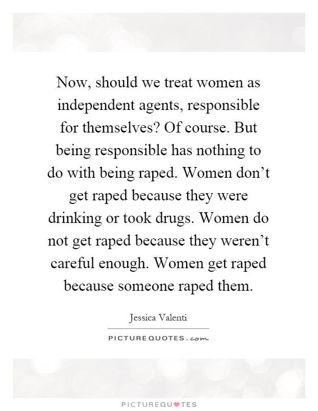 Now, should we treat women as independent agents, responsible for themselves? Of course. But being responsible has nothing to do with being raped. Women don't get raped because they were drinking or took drugs. Women do not get raped because they weren't careful enough. Women get raped because someone raped them Picture Quote #1