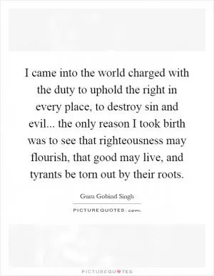 I came into the world charged with the duty to uphold the right in every place, to destroy sin and evil... the only reason I took birth was to see that righteousness may flourish, that good may live, and tyrants be torn out by their roots Picture Quote #1