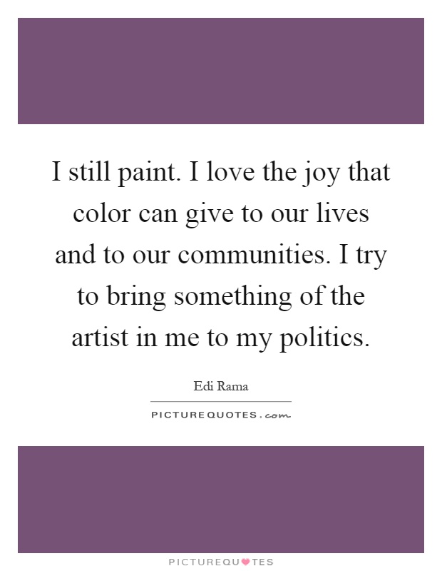 I still paint. I love the joy that color can give to our lives and to our communities. I try to bring something of the artist in me to my politics Picture Quote #1