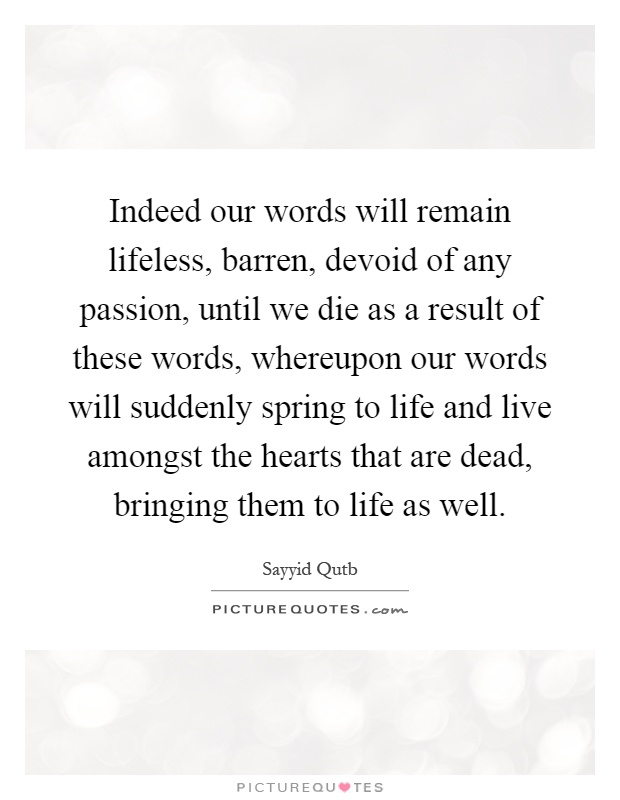 Indeed our words will remain lifeless, barren, devoid of any passion, until we die as a result of these words, whereupon our words will suddenly spring to life and live amongst the hearts that are dead, bringing them to life as well Picture Quote #1