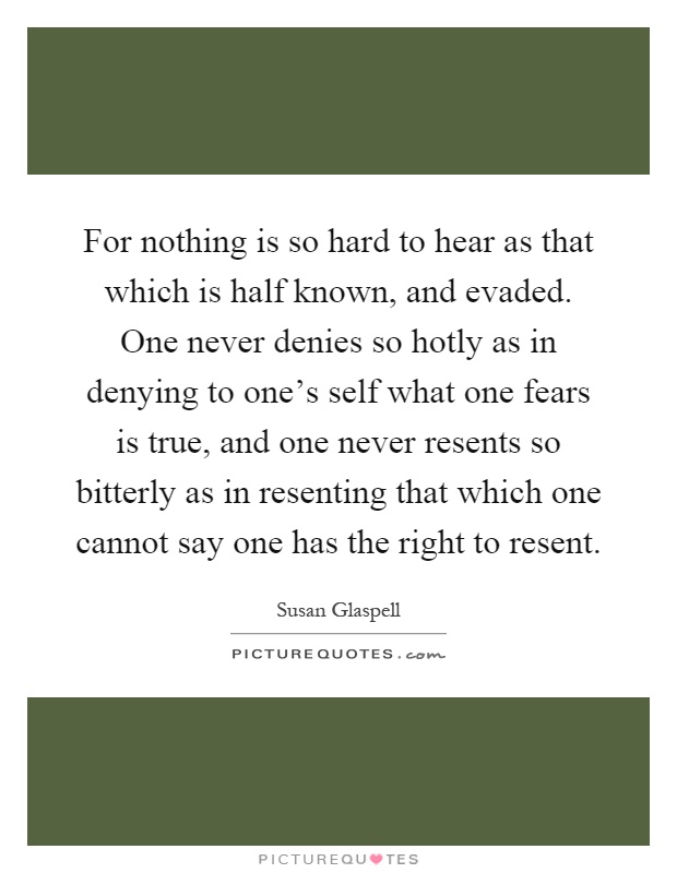 For nothing is so hard to hear as that which is half known, and evaded. One never denies so hotly as in denying to one's self what one fears is true, and one never resents so bitterly as in resenting that which one cannot say one has the right to resent Picture Quote #1
