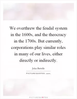 We overthrew the feudal system in the 1600s, and the theocracy in the 1700s. But currently, corporations play similar roles in many of our lives, either directly or indirectly Picture Quote #1
