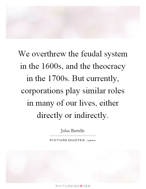 We overthrew the feudal system in the 1600s, and the theocracy in the 1700s. But currently, corporations play similar roles in many of our lives, either directly or indirectly Picture Quote #1