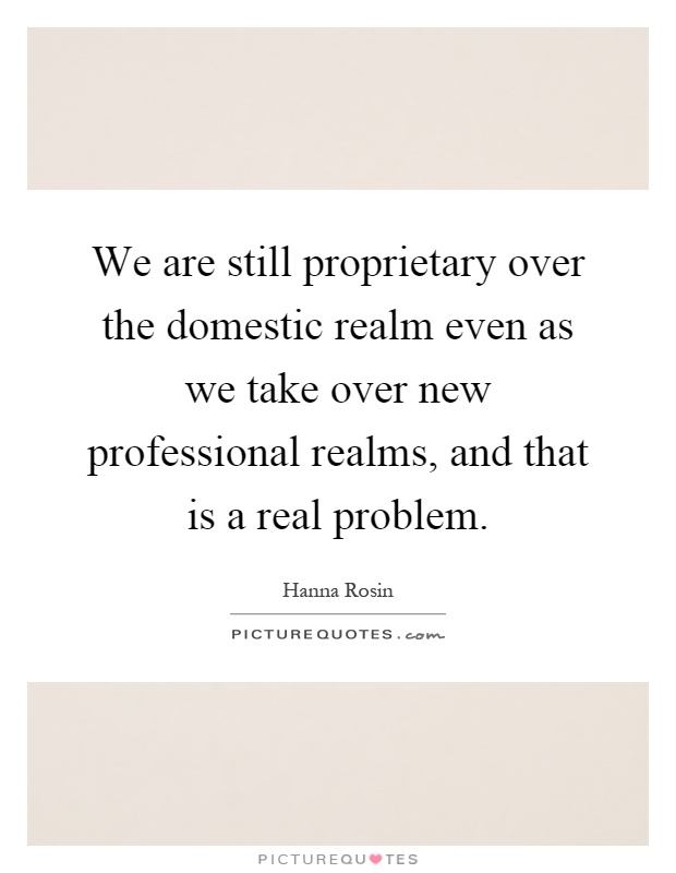 We are still proprietary over the domestic realm even as we take over new professional realms, and that is a real problem Picture Quote #1