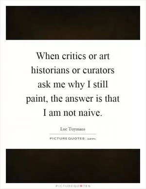 When critics or art historians or curators ask me why I still paint, the answer is that I am not naive Picture Quote #1