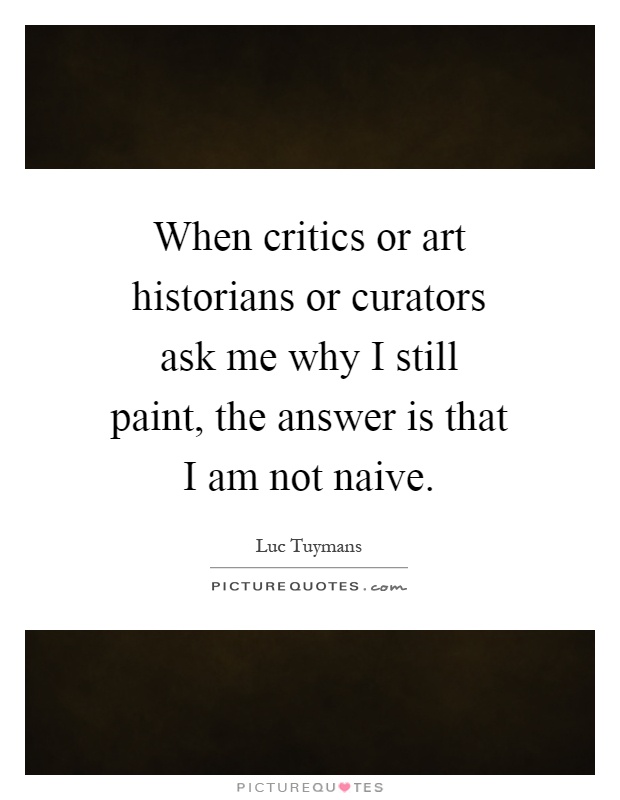 When critics or art historians or curators ask me why I still paint, the answer is that I am not naive Picture Quote #1