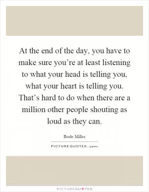 At the end of the day, you have to make sure you’re at least listening to what your head is telling you, what your heart is telling you. That’s hard to do when there are a million other people shouting as loud as they can Picture Quote #1