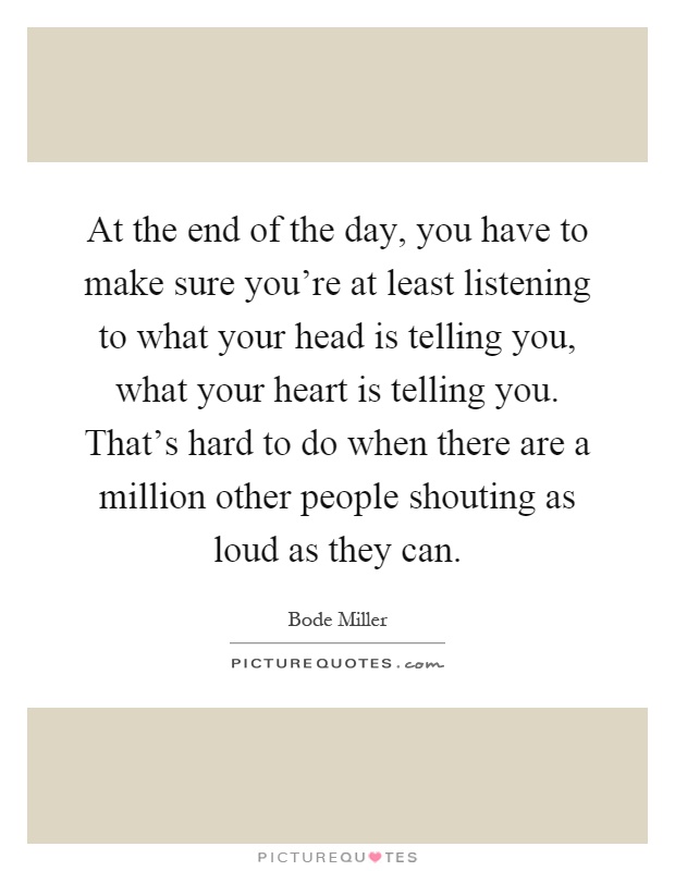 At the end of the day, you have to make sure you're at least listening to what your head is telling you, what your heart is telling you. That's hard to do when there are a million other people shouting as loud as they can Picture Quote #1