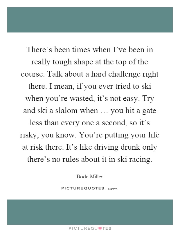 There's been times when I've been in really tough shape at the top of the course. Talk about a hard challenge right there. I mean, if you ever tried to ski when you're wasted, it's not easy. Try and ski a slalom when … you hit a gate less than every one a second, so it's risky, you know. You're putting your life at risk there. It's like driving drunk only there's no rules about it in ski racing Picture Quote #1