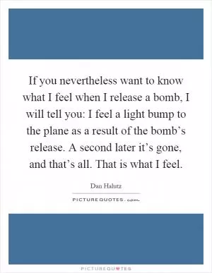 If you nevertheless want to know what I feel when I release a bomb, I will tell you: I feel a light bump to the plane as a result of the bomb’s release. A second later it’s gone, and that’s all. That is what I feel Picture Quote #1
