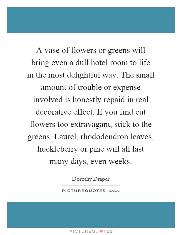 A vase of flowers or greens will bring even a dull hotel room to life in the most delightful way. The small amount of trouble or expense involved is honestly repaid in real decorative effect. If you find cut flowers too extravagant, stick to the greens. Laurel, rhododendron leaves, huckleberry or pine will all last many days, even weeks Picture Quote #1