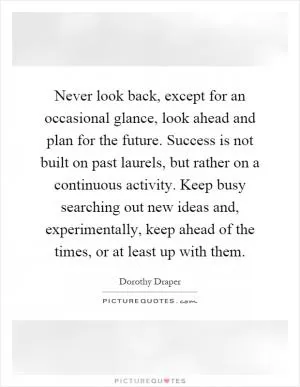 Never look back, except for an occasional glance, look ahead and plan for the future. Success is not built on past laurels, but rather on a continuous activity. Keep busy searching out new ideas and, experimentally, keep ahead of the times, or at least up with them Picture Quote #1