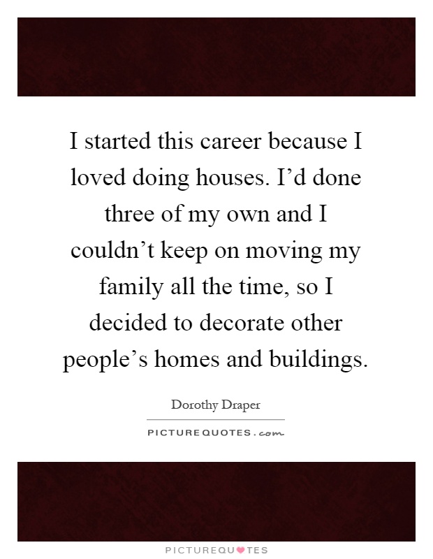 I started this career because I loved doing houses. I'd done three of my own and I couldn't keep on moving my family all the time, so I decided to decorate other people's homes and buildings Picture Quote #1