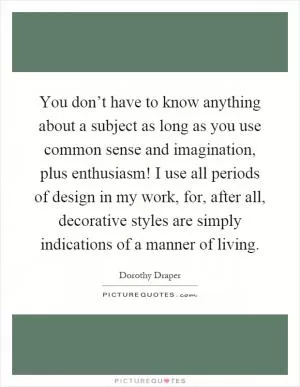 You don’t have to know anything about a subject as long as you use common sense and imagination, plus enthusiasm! I use all periods of design in my work, for, after all, decorative styles are simply indications of a manner of living Picture Quote #1