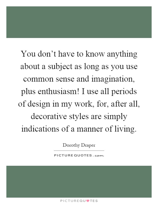You don't have to know anything about a subject as long as you use common sense and imagination, plus enthusiasm! I use all periods of design in my work, for, after all, decorative styles are simply indications of a manner of living Picture Quote #1