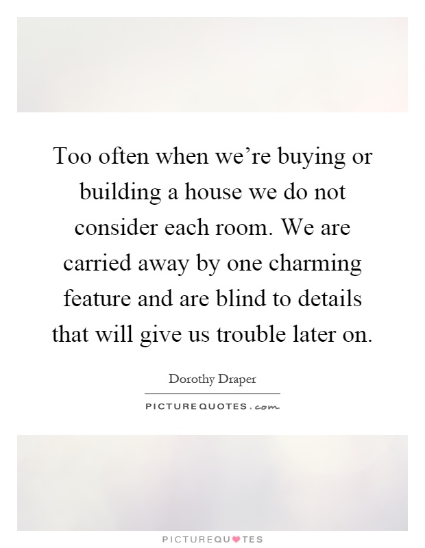 Too often when we're buying or building a house we do not consider each room. We are carried away by one charming feature and are blind to details that will give us trouble later on Picture Quote #1