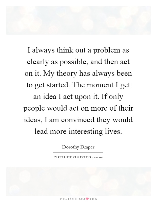 I always think out a problem as clearly as possible, and then act on it. My theory has always been to get started. The moment I get an idea I act upon it. If only people would act on more of their ideas, I am convinced they would lead more interesting lives Picture Quote #1