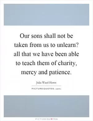Our sons shall not be taken from us to unlearn? all that we have been able to teach them of charity, mercy and patience Picture Quote #1