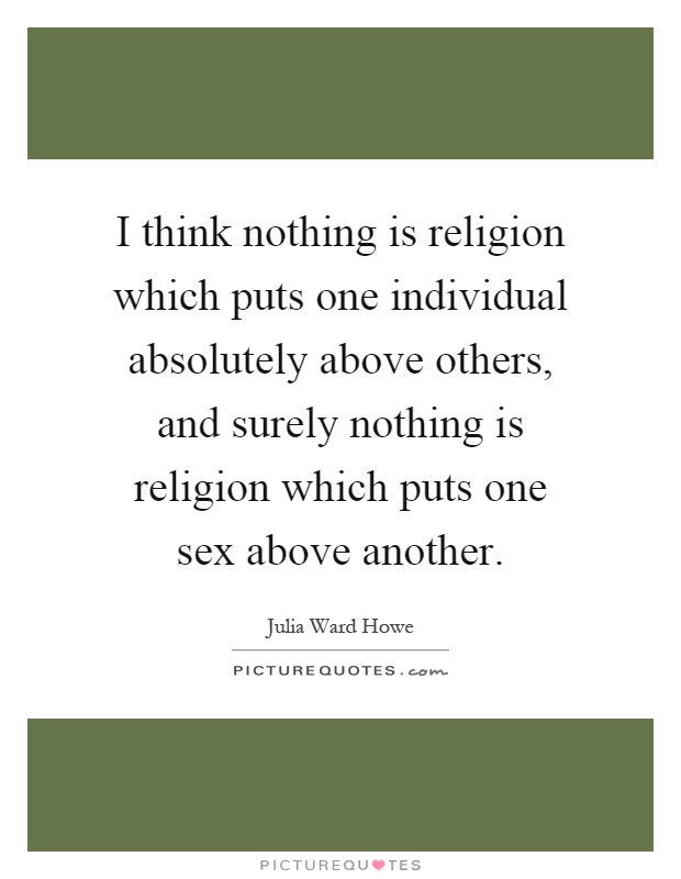 I think nothing is religion which puts one individual absolutely above others, and surely nothing is religion which puts one sex above another Picture Quote #1