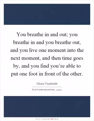 You breathe in and out; you breathe in and you breathe out, and you live one moment into the next moment, and then time goes by, and you find you’re able to put one foot in front of the other Picture Quote #1