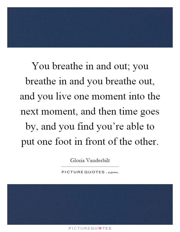 You breathe in and out; you breathe in and you breathe out, and you live one moment into the next moment, and then time goes by, and you find you're able to put one foot in front of the other Picture Quote #1