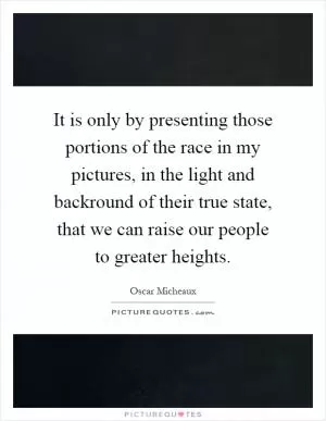 It is only by presenting those portions of the race in my pictures, in the light and backround of their true state, that we can raise our people to greater heights Picture Quote #1
