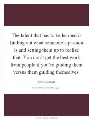 The talent that has to be learned is finding out what someone’s passion is and setting them up to realize that. You don’t get the best work from people if you’re guiding them versus them guiding themselves Picture Quote #1