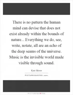 There is no pattern the human mind can devise that does not exist already within the bounds of nature... Everything we do, see, write, notate, all are an echo of the deep seams of the universe. Music is the invisible world made visible through sound Picture Quote #1