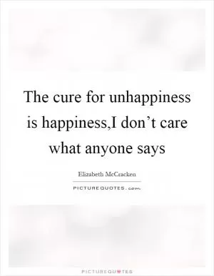 The cure for unhappiness is happiness,I don’t care what anyone says Picture Quote #1