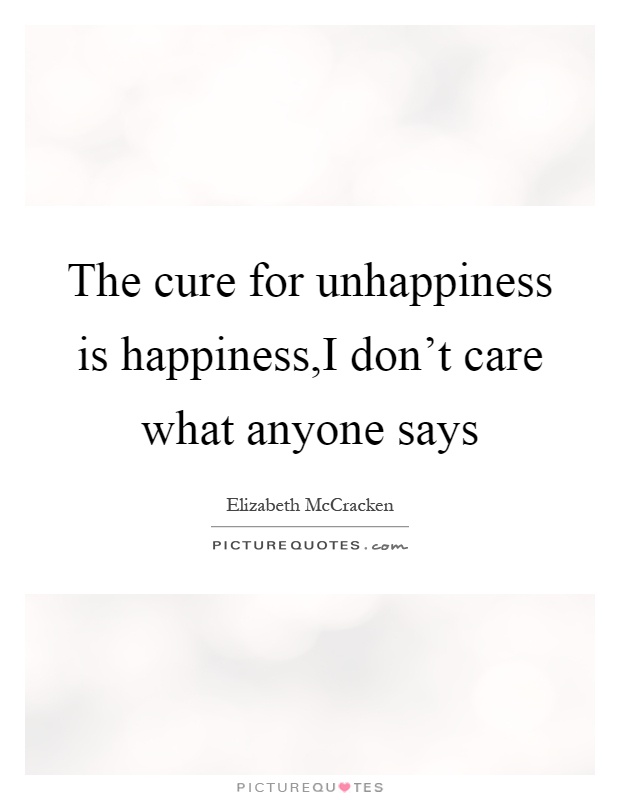 The cure for unhappiness is happiness,I don't care what anyone says Picture Quote #1