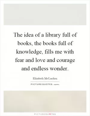 The idea of a library full of books, the books full of knowledge, fills me with fear and love and courage and endless wonder Picture Quote #1