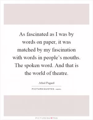 As fascinated as I was by words on paper, it was matched by my fascination with words in people’s mouths. The spoken word. And that is the world of theatre Picture Quote #1