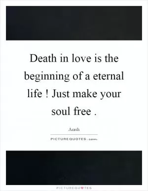 Death in love is the beginning of a eternal life! Just make your soul free Picture Quote #1