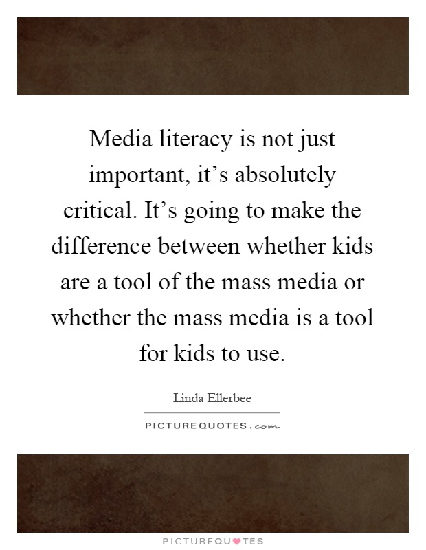 Media literacy is not just important, it's absolutely critical. It's going to make the difference between whether kids are a tool of the mass media or whether the mass media is a tool for kids to use Picture Quote #1
