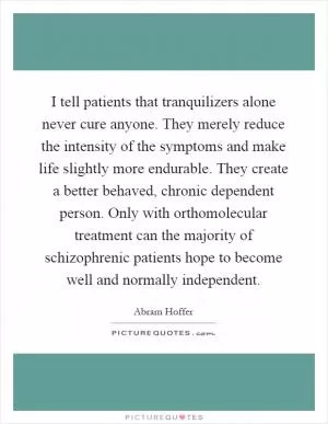 I tell patients that tranquilizers alone never cure anyone. They merely reduce the intensity of the symptoms and make life slightly more endurable. They create a better behaved, chronic dependent person. Only with orthomolecular treatment can the majority of schizophrenic patients hope to become well and normally independent Picture Quote #1