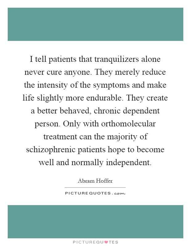 I tell patients that tranquilizers alone never cure anyone. They merely reduce the intensity of the symptoms and make life slightly more endurable. They create a better behaved, chronic dependent person. Only with orthomolecular treatment can the majority of schizophrenic patients hope to become well and normally independent Picture Quote #1