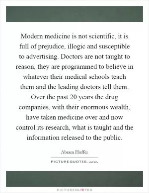 Modern medicine is not scientific, it is full of prejudice, illogic and susceptible to advertising. Doctors are not taught to reason, they are programmed to believe in whatever their medical schools teach them and the leading doctors tell them. Over the past 20 years the drug companies, with their enormous wealth, have taken medicine over and now control its research, what is taught and the information released to the public Picture Quote #1